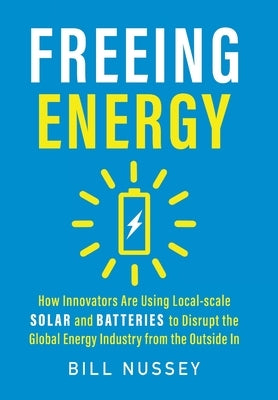 Freeing Energy: How Innovators Are Using Local-scale Solar and Batteries to Disrupt the Global Energy Industry from the Outside In by Nussey, Bill