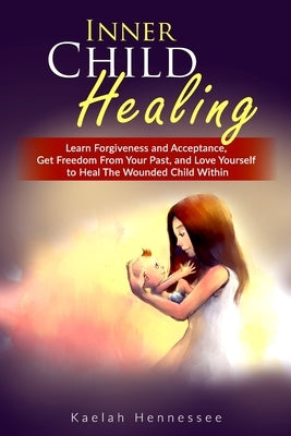 Inner Child Healing: Learn Forgiveness and Acceptance, Get Freedom From Your Past, and Love Yourself to Heal The Wounded Child Within by Hennessee, Kaelah