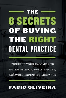 The 8 Secrets of Buying the Right Dental Practice: Increase Your Income and Independence, Build Equity, and Avoid Expensive Mistakes by Oliveira, Fabio