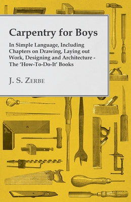 Carpentry for Boys - In Simple Language, Including Chapters on Drawing, Laying out Work, Designing and Architecture - The 'How-To-Do-It' Books by Zerbe, J. S.