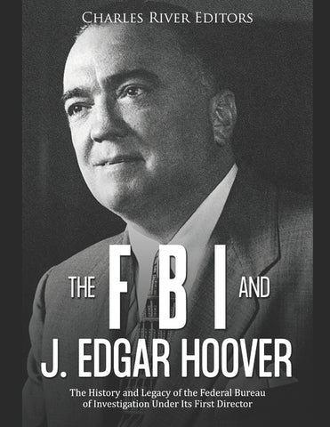 The FBI and J. Edgar Hoover: The History and Legacy of the Federal Bureau of Investigation Under Its First Director by Charles River Editors