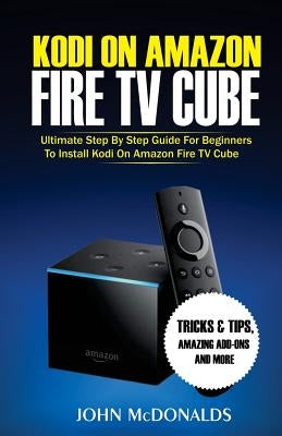 Kodi on Amazon Fire TV Cube: Ultimate Step by Step Guide For Beginners To Install Kodi on Amazon Fire TV Cube by McDonalds, John