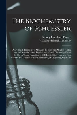 The Biochemistry of Schuessler; a System of Treatment to Maintain the Body and Mind in Health and to Cure All Curable Physical and Mental Diseases by by Flower, Sydney Blanshard 1867-