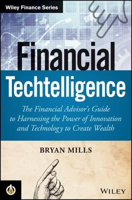 Financial Techtelligence: The Financial Advisor's Guide to Harnessing the Power of Innovation and Technology to Create Wealth by Mills, Bryan