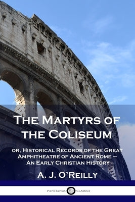 The Martyrs of the Coliseum: or, Historical Records of the Great Amphitheatre of Ancient Rome - An Early Christian History by O'Reilly, A. J.