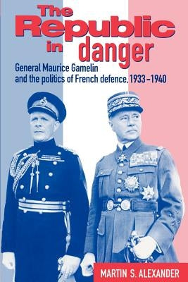 The Republic in Danger: General Maurice Gamelin and the Politics of French Defence, 1933 1940 by Alexander, Martin S.