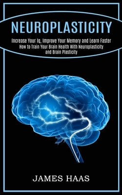 Neuroplasticity: Increase Your Iq, Improve Your Memory and Learn Faster (How to Train Your Brain Health With Neuroplasticity and Brain by Haas, James