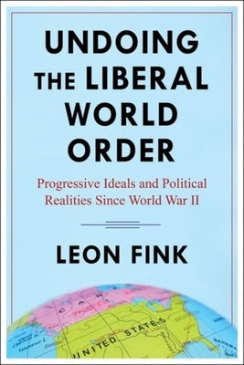 Undoing the Liberal World Order: Progressive Ideals and Political Realities Since World War II by Fink, Leon