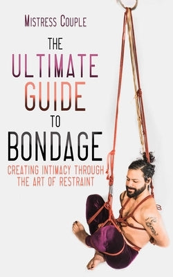 The Ultimate Guide to Bondage: Creating Intimacy Through the Art of Restraint by Couple, Mistress