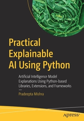 Practical Explainable AI Using Python: Artificial Intelligence Model Explanations Using Python-Based Libraries, Extensions, and Frameworks by Mishra, Pradeepta