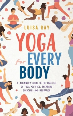 Yoga for Every Body: A beginner's guide to the practice of yoga postures, breathing exercises and meditation by Ray, Luisa