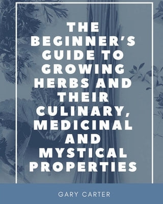 The Beginner's Guide to Growing Herbs and their Culinary, Medicinal and Mystical Properties by Carter, Gary