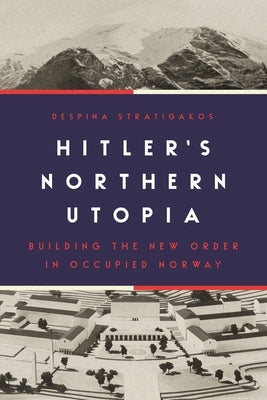 Hitler's Northern Utopia: Building the New Order in Occupied Norway by Stratigakos, Despina