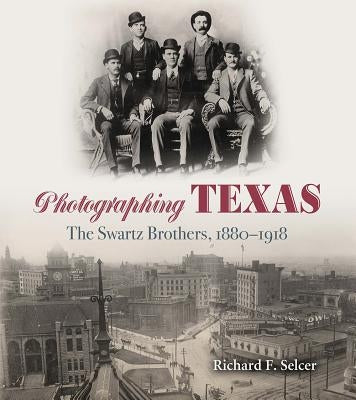Photographing Texas: The Swartz Brothers, 1880-1918 by Selcer, Richard F.