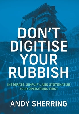 Don't Digitise Your Rubbish: Integrate, Simplify, and Systematise Your Operations First by Sherring, Andy