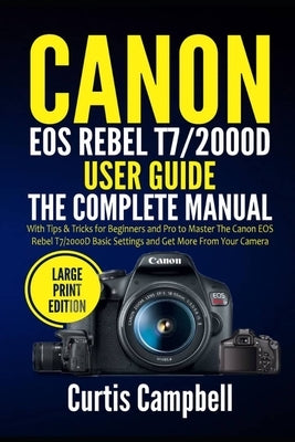 Canon EOS Rebel T7/2000D User Guide: The Complete Manual with Tips & Tricks for Beginners and Pro to Master the Canon EOS Rebel T7/2000D Basic Setting by Campbell, Curtis