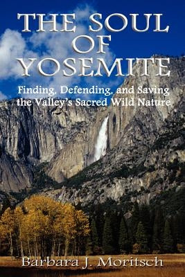 The Soul of Yosemite: Finding, Defending, and Saving the Valley's Sacred Wild Nature by Moritsch, Barbara J.