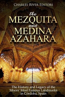 The Mezquita and Medina Azahara: The History and Legacy of the Moors' Most Famous Landmarks in Córdoba, Spain by Charles River Editors