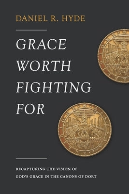 Grace Worth Fighting For: Recapturing the Vision of God's Grace in the Canons of Dort by Hyde, Daniel R.