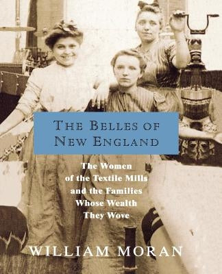 The Belles of New England: The Women of the Textile Mills and the Families Whose Wealth They Wove by Moran, William