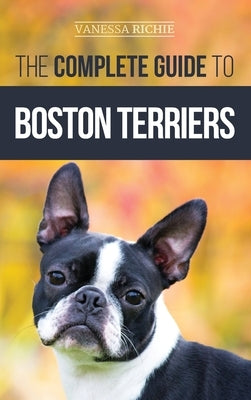 The Complete Guide to Boston Terriers: Preparing For, Housebreaking, Socializing, Feeding, and Loving Your New Boston Terrier Puppy by Richie, Vanessa