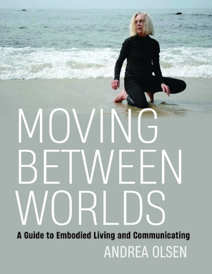 Moving Between Worlds: A Guide to Embodied Living and Communicating by Olsen, Andrea