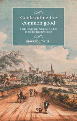 Confiscating the Common Good: Small Towns and Religious Politics in the French Revolution by Woell, Edward