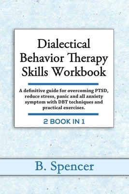 Dialectical Behavior Therapy Skills Workbook: A definitive Guide for Overcoming PTSD, Reduce Stress, Panic and all Anxiety Symptom with DBT Techniques by Spencer, B.