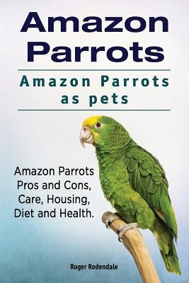Amazon Parrots. Amazon Parrots as pets. Amazon Parrots Pros and Cons, Care, Housing, Diet and Health. by Rodendale, Roger