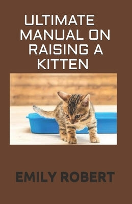 Ultimate Manual on Raising a Kitten: How to Train Kittens, How to Prevent and Solve Cleanliness Problems, How to Make Changes. by Robert, Emily