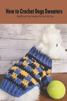 How to Crochet Dogs Sweaters: Beautiful and Cute Sweaters For Your Little Dogs: Dog Lovers Book by Rugg, Kathleen