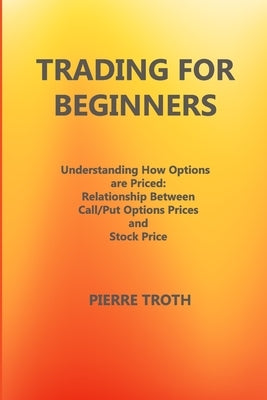 Trading for Beginners: Underst&#1072;nding How Options &#1040;re Priced: Rel&#1072;tionship Between C&#1072;ll/Put Options Prices &#1072;nd S by Troth, Pierre
