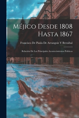 Méjico Desde 1808 Hasta 1867: Relación De Los Principales Acontecimientos Políticos by Francisco de Paula de Arrangoiz Y Berz&#225;