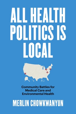 All Health Politics Is Local: Community Battles for Medical Care and Environmental Health by Chowkwanyun, Merlin