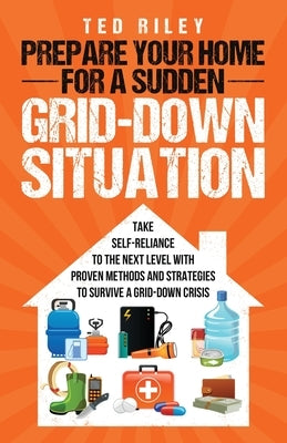 Prepare Your Home for a Sudden Grid-Down Situation: Take Self-Reliance to the Next Level with Proven Methods and Strategies to Survive a Grid-Down Cri by Riley, Ted