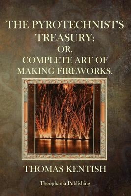 The Pyrotechnist's Treasury: Or, Complete Art Of Making Fireworks by Kentish, Thomas