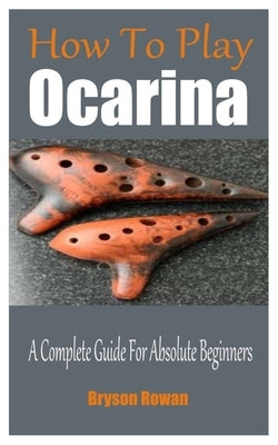How To Play The Ocarina: A Complete Guide For Absolute Beginners by Rowan, Bryson