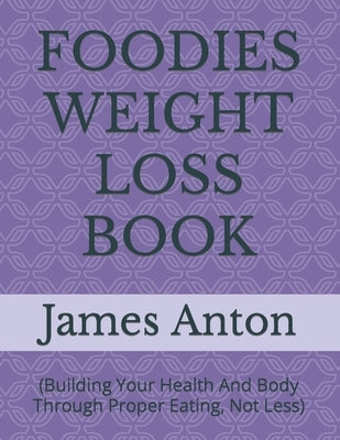 Foodies Weight Loss Book: (Building Your Health And Body Through Proper Eating, Not Less) by Anton, James