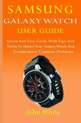 Samsung Galaxy Watch User Guide: Quick And Easy Guide with Tips And Tricks to Master Your Galaxy Watch And Troubleshoot Common Problems by White, John