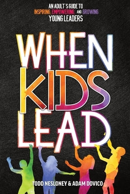 When Kids Lead: An Adult's Guide to Inspiring, Empowering, and Growing Young Leaders by Nesloney, Todd