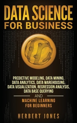 Data Science for Business: Predictive Modeling, Data Mining, Data Analytics, Data Warehousing, Data Visualization, Regression Analysis, Database by Jones, Herbert