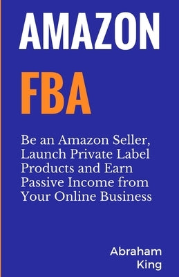 Amazon FBA: Be an Amazon Seller, Launch Private Label Products and Earn Passive Income From Your Online Business by King, Abraham