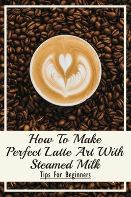 How To Make Perfect Latte Art with Steamed Milk: Tips For Beginners: How To Make Cappuccino At Home by Vining, Meridith