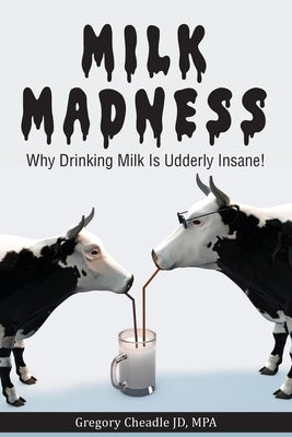 Milk Madness: Why Drinking Milk is Udderly Insane! by Cheadle, Gregory