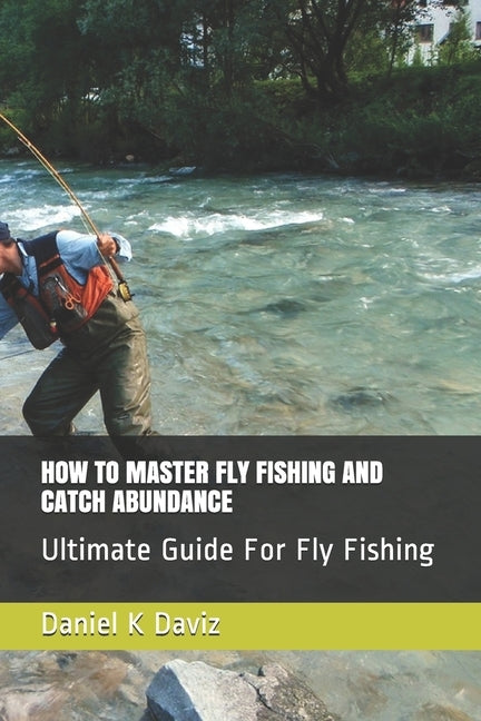 How to Master Fly Fishing and Catch Abundance: Ultimate Guide For Fly Fishing by Daviz, Daniel K.