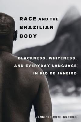 Race and the Brazilian Body: Blackness, Whiteness, and Everyday Language in Rio de Janeiro by Roth-Gordon, Jennifer