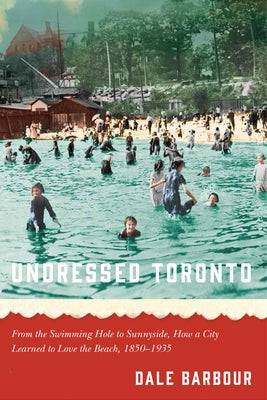 Undressed Toronto: From the Swimming Hole to Sunnyside, How a City Learned to Love the Beach, 1850-1935 by Barbour, Dale