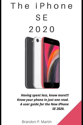 The iPhone SE 2020: Having spent less, know more!!! Know your phone in just one read. A user guide for the New iPhone SE 2020. by P. Martin, Brandon