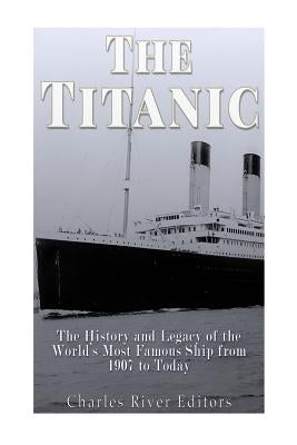 The Titanic: The History and Legacy of the World's Most Famous Ship from 1907 to Today by Charles River Editors