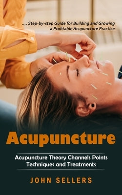 Acupuncture: Step-by-step Guide for Building and Growing a Profitable Acupuncture Practice (Acupuncture Theory Channels Points Tech by Sellers, John